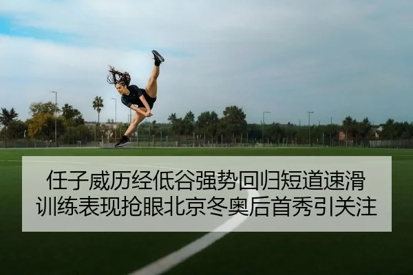任子威历经低谷强势回归短道速滑 训练表现抢眼北京冬奥后首秀引关注