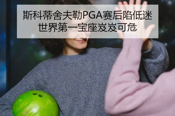 斯科蒂舍夫勒PGA赛后陷低迷 世界第一宝座岌岌可危
