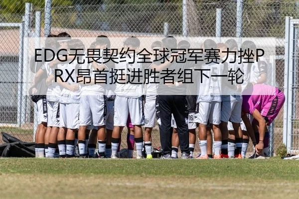 EDG无畏契约全球冠军赛力挫PRX昂首挺进胜者组下一轮